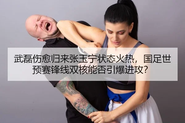 武磊伤愈归来张玉宁状态火热，国足世预赛锋线双核能否引爆进攻？